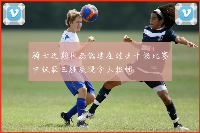 骑士近期状态低迷在过去十场比赛中仅获三胜表现令人担忧