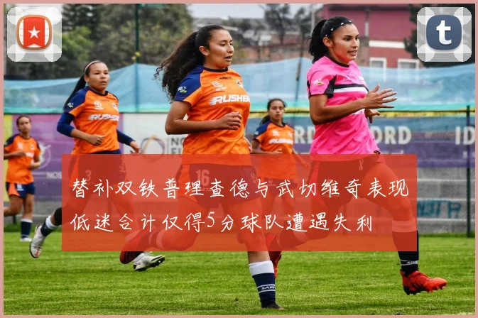 替补双铁普理查德与武切维奇表现低迷合计仅得5分球队遭遇失利