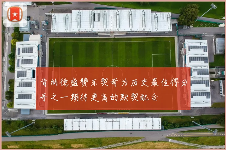 肯纳德盛赞东契奇为历史最佳得分手之一期待更高的默契配合