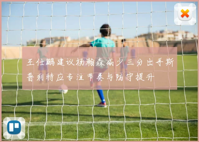 王仕鹏建议杨瀚森减少三分出手斯普利特应专注节奏与防守提升