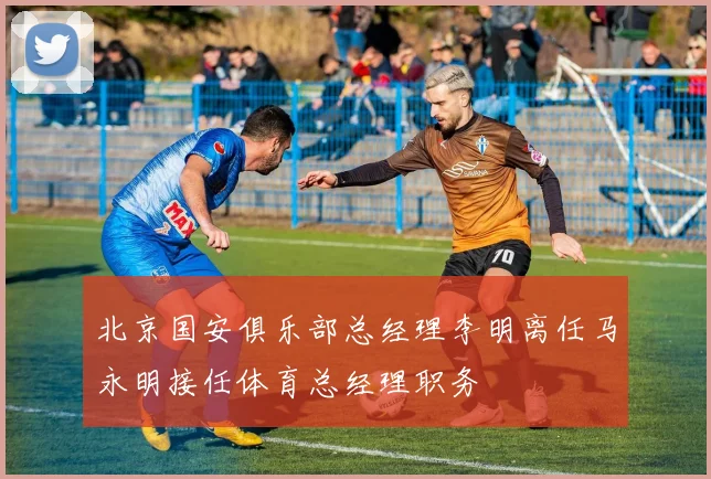 北京国安俱乐部总经理李明离任马永明接任体育总经理职务