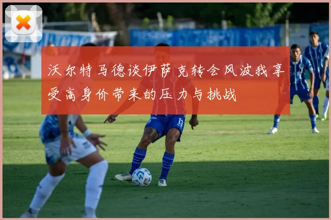 沃尔特马德谈伊萨克转会风波我享受高身价带来的压力与挑战