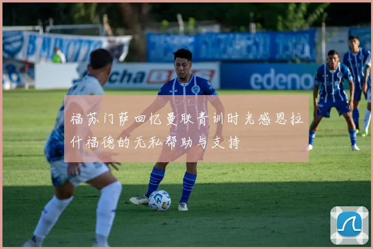 福苏门萨回忆曼联青训时光感恩拉什福德的无私帮助与支持