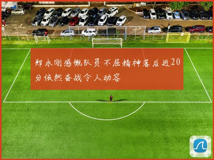 郑永刚感慨队员不屈精神落后近20分依然奋战令人动容
