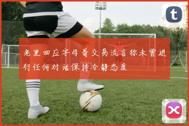 老里回应字母哥交易流言称未曾进行任何对话保持冷静态度