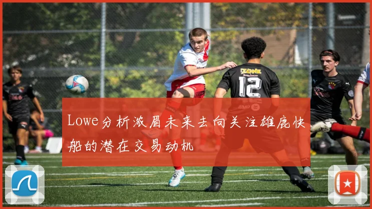 Lowe分析浓眉未来去向关注雄鹿快船的潜在交易动机