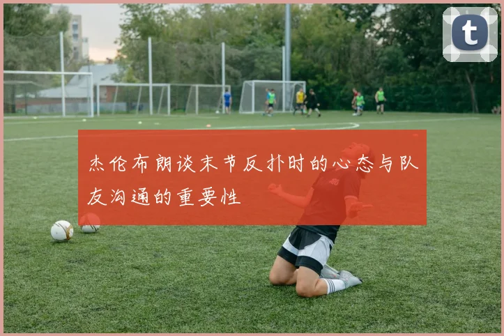 杰伦布朗谈末节反扑时的心态与队友沟通的重要性