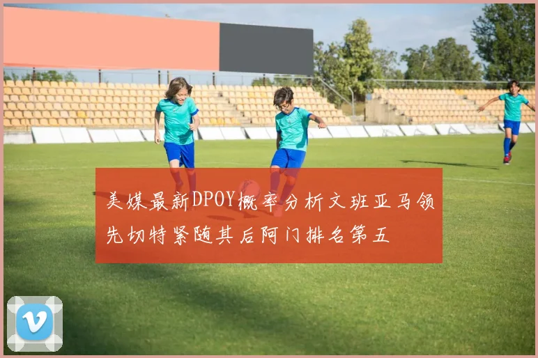 美媒最新DPOY概率分析文班亚马领先切特紧随其后阿门排名第五
