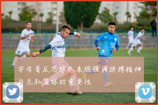 字母哥反思球队表现强调拼搏精神与无私篮球的重要性