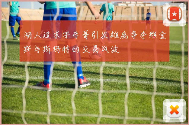 湖人追求字母哥引发雄鹿争夺维金斯与斯玛特的交易风波