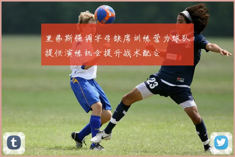 里弗斯强调字母缺席训练营为球队提供演练机会提升战术配合