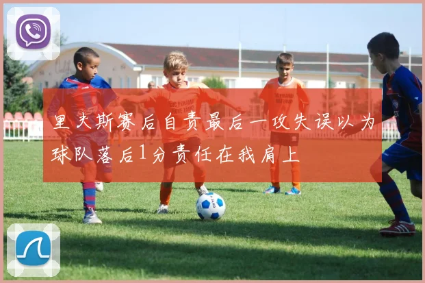 里夫斯赛后自责最后一攻失误以为球队落后1分责任在我肩上