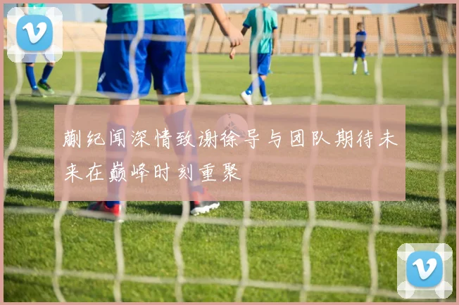 蒯纪闻深情致谢徐导与团队期待未来在巅峰时刻重聚