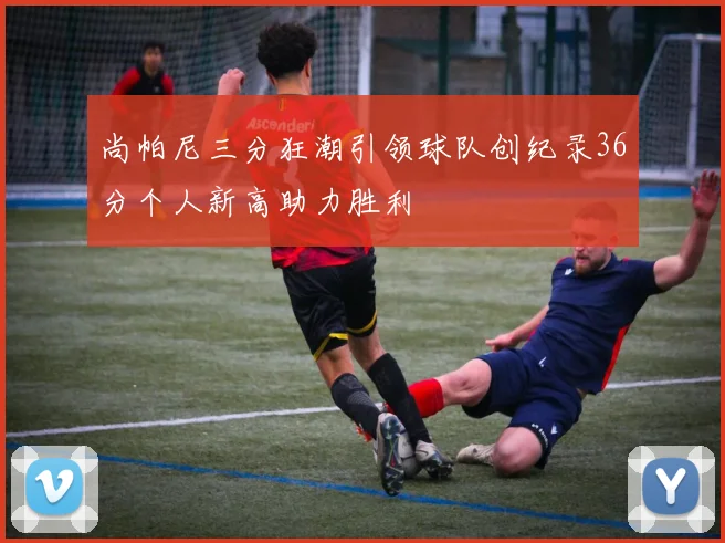 尚帕尼三分狂潮引领球队创纪录36分个人新高助力胜利