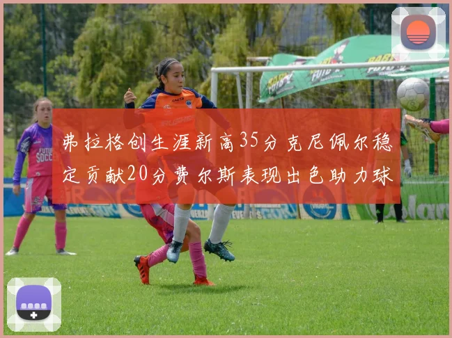 弗拉格创生涯新高35分克尼佩尔稳定贡献20分费尔斯表现出色助力球队