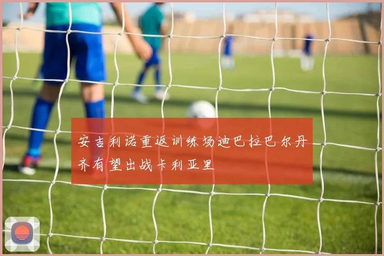 安吉利诺重返训练场迪巴拉巴尔丹齐有望出战卡利亚里