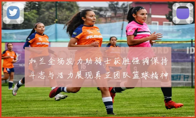 加兰全场发力助骑士获胜强调保持斗志与活力展现真正团队篮球精神