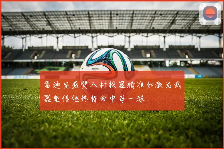 雷迪克盛赞八村投篮精准如激光武器坚信他终将命中每一球