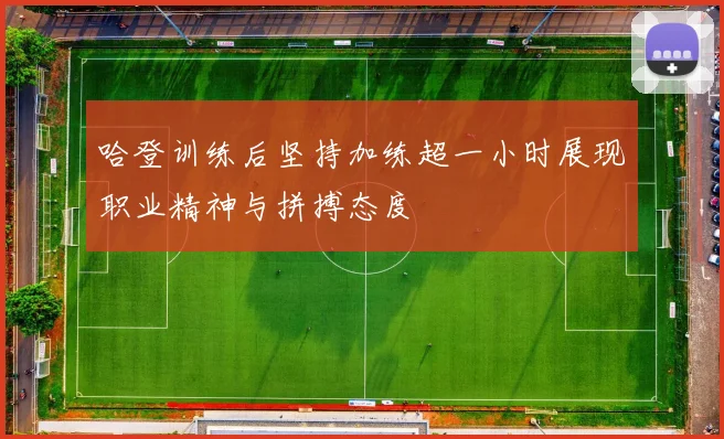 哈登训练后坚持加练超一小时展现职业精神与拼搏态度