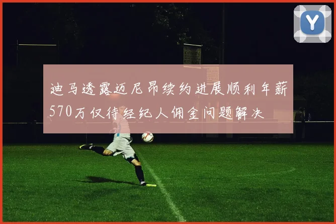 迪马透露迈尼昂续约进展顺利年薪570万仅待经纪人佣金问题解决