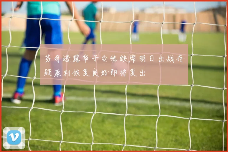 芬奇透露华子合练缺席明日出战存疑康利恢复良好即将复出