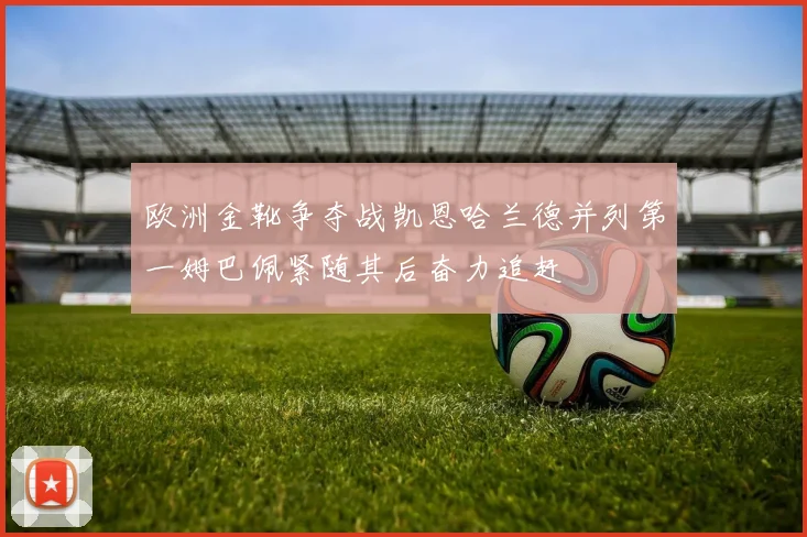 欧洲金靴争夺战凯恩哈兰德并列第一姆巴佩紧随其后奋力追赶