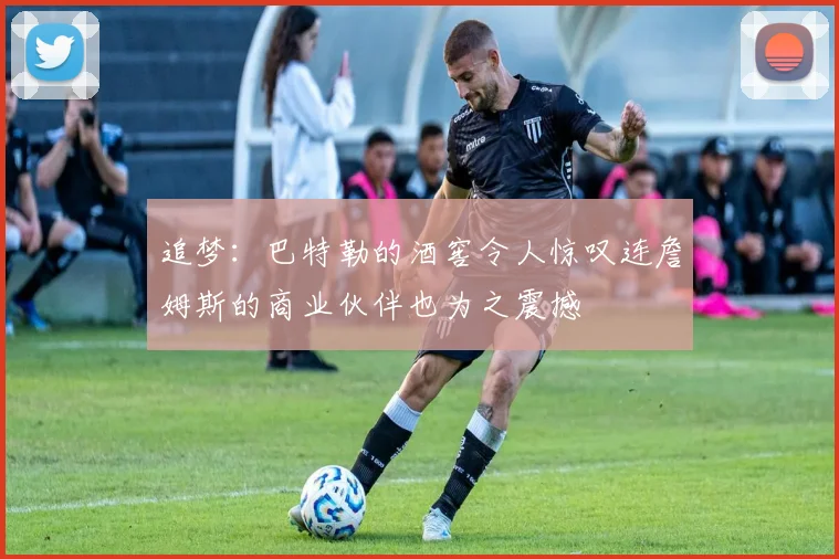 追梦：巴特勒的酒窖令人惊叹连詹姆斯的商业伙伴也为之震撼
