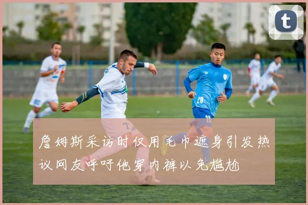 詹姆斯采访时仅用毛巾遮身引发热议网友呼吁他穿内裤以免尴尬