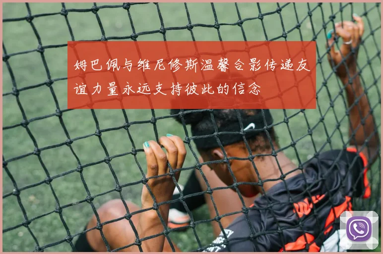 姆巴佩与维尼修斯温馨合影传递友谊力量永远支持彼此的信念